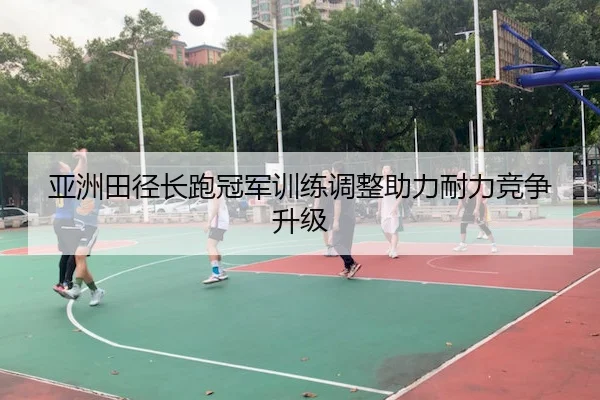 亚洲田径长跑冠军训练调整助力耐力竞争升级
